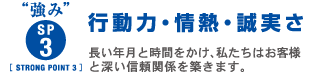 強み　sp3 strongpoint3 行動力・情熱・誠実さ　長い年月と時間をかけ、私たちはお客さまと深い信頼関係を築きます。