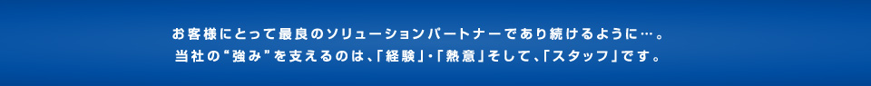 お客様にとって最良のソリューションパートナーであり続けるように…。当社の強みを支えているのは、「経験」・「熱意」そして、「スタッフ」です。