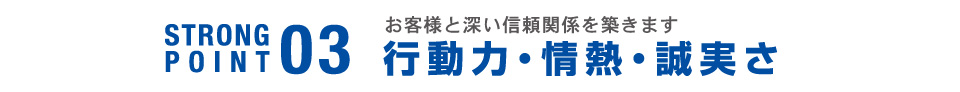 STRONG POINT03 お客さまと深い信頼関係を築きます 行動力・情熱・誠実さ